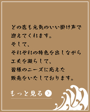 どの店も元気のいい掛け声で迎えてくれます。そして、それぞれの特色を出しながら工夫を凝らして、皆様のニーズに応えた販売をいたしております。