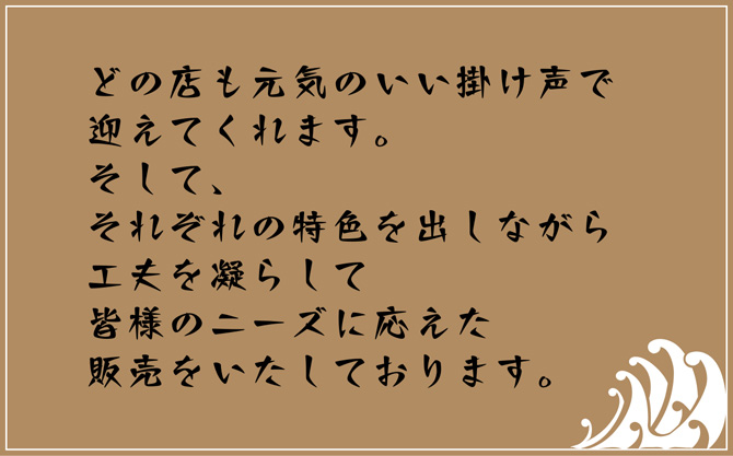 どの店も元気のいい掛け声で迎えてくれます。そして、それぞれの特色を出しながら工夫を凝らして、皆様のニーズに応えた販売をいたしております。